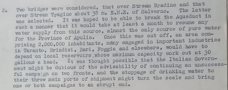 Text from a document. Text is as follows: 2. Two bridges were considered, that over Stream Bradino and that over Stream Tragino about 30 m. E.N.E. of Salverno. The latter was selected. It wee hoped to be able to break the Aqueduct in such a manner that it would take at least a month to resume any water supply from this source, almost the only source of pure water for the Province of Apulia. Once this was cut off, an area comprising 2,000,000 inhabitants, many engaged in important industries on Taranto, Brindisi, Bari, Foggia and elsewhere, would have to depend on local reservoirs, whose maximum capacity work out at 30 gallons a head. It was thought possible that the Italian Government might be dubious of the advisability of continuing an unsuccessful campaign on two fronts, and the stoppage of drinking water to their three main ports of shipment might turn the scale and bring one or both campaigns to an abrupt end.